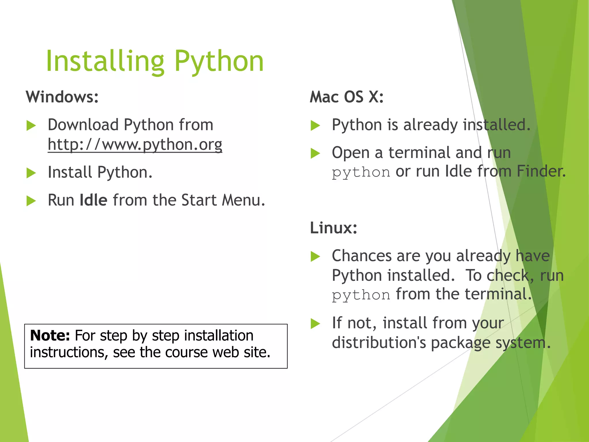Installing Python
Windows:
 Download Python from
http://www.python.org
 Install Python.
 Run Idle from the Start Menu.
Mac OS X:
 Python is already installed.
 Open a terminal and run
python or run Idle from Finder.
Linux:
 Chances are you already have
Python installed. To check, run
python from the terminal.
 If not, install from your
distribution's package system.Note: For step by step installation
instructions, see the course web site.
 