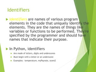 Identifiers
 Identifiers are names of various program
elements in the code that uniquely identify the
elements. They are ...
