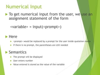 Numerical Input
 To get numerical input from the user, we use an
assignment statement of the form
<variable> = input(<pro...
