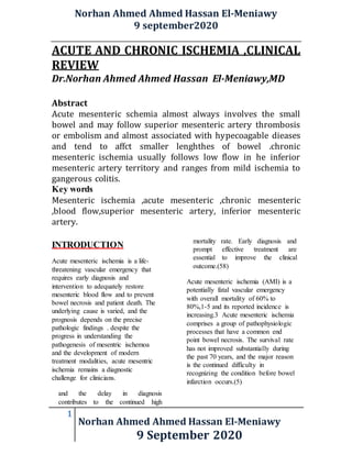 Norhan Ahmed Ahmed Hassan El-Meniawy
9 september2020
1
Norhan Ahmed Ahmed Hassan El-Meniawy
9 September 2020
ACUTE AND CHRONIC ISCHEMIA ,CLINICAL
REVIEW
Dr.Norhan Ahmed Ahmed Hassan El-Meniawy,MD
Abstract
Acute mesenteric schemia almost always involves the small
bowel and may follow superior mesenteric artery thrombosis
or embolism and almost associated with hypecoagable dieases
and tend to affct smaller lenghthes of bowel .chronic
mesenteric ischemia usually follows low flow in he inferior
mesenteric artery territory and ranges from mild ischemia to
gangerous colitis.
Key words
Mesenteric ischemia ,acute mesenteric ,chronic mesenteric
,blood flow,superior mesenteric artery, inferior mesenteric
artery.
INTRODUCTION
Acute mesenteric ischemia is a life-
threatening vascular emergency that
requires early diagnosis and
intervention to adequately restore
mesenteric blood flow and to prevent
bowel necrosis and patient death. The
underlying cause is varied, and the
prognosis depends on the precise
pathologic findings . despite the
progress in understanding the
pathogenesis of mesentric ischemoa
and the development of modern
treatment modalities, acute mesentric
ischemia remains a diagnostic
challenge for clinicians.
and the delay in diagnosis
contributes to the continued high
mortality rate. Early diagnosis and
prompt effective treatment are
essential to improve the clinical
outcome.(58)
Acute mesenteric ischemia (AMI) is a
potentially fatal vascular emergency
with overall mortality of 60% to
80%,1-5 and its reported incidence is
increasing.3 Acute mesenteric ischemia
comprises a group of pathophysiologic
processes that have a common end
point bowel necrosis. The survival rate
has not improved substantially during
the past 70 years, and the major reason
is the continued difficulty in
recognizing the condition before bowel
infarction occurs.(5)
 