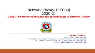 Network Theory(19EC33)
2020-21
Class-1: Overview of Syllabus and Introduction to Network Theory
MOHANKUMAR V.
ASSISTANT PROFESSOR
D E P A R TM E N T O F E L E C TR O N I C S A N D C O M M U N I C A TI O N E N G I N E E R I N G
D R . A M B E D K A R I N S TI TU TE O F TE C H N O L O G Y , B E N G A L U R U - 5 6
E - M A I L : MO H A N K U MA R . V @ D R - A I T . O R G
 