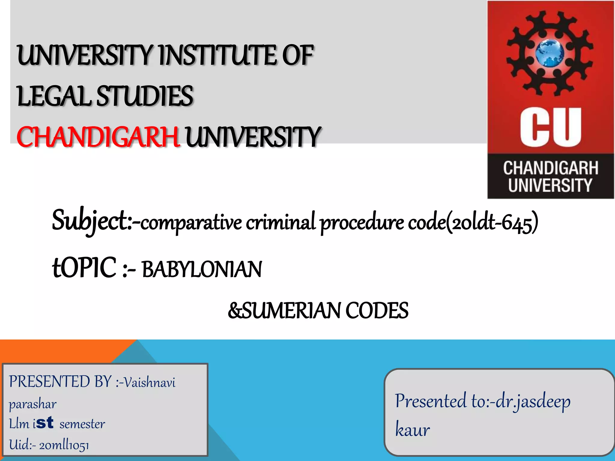 UNIVERSITY INSTITUTE OF
LEGAL STUDIES
CHANDIGARH UNIVERSITY
Subject:-comparative criminal procedure code(20ldt-645)
tOPIC :- BABYLONIAN
&SUMERIAN CODES
PRESENTED BY :-Vaishnavi
parashar
Llm ist semester
Uid:- 20mll1051
Presented to:-dr.jasdeep
kaur
 