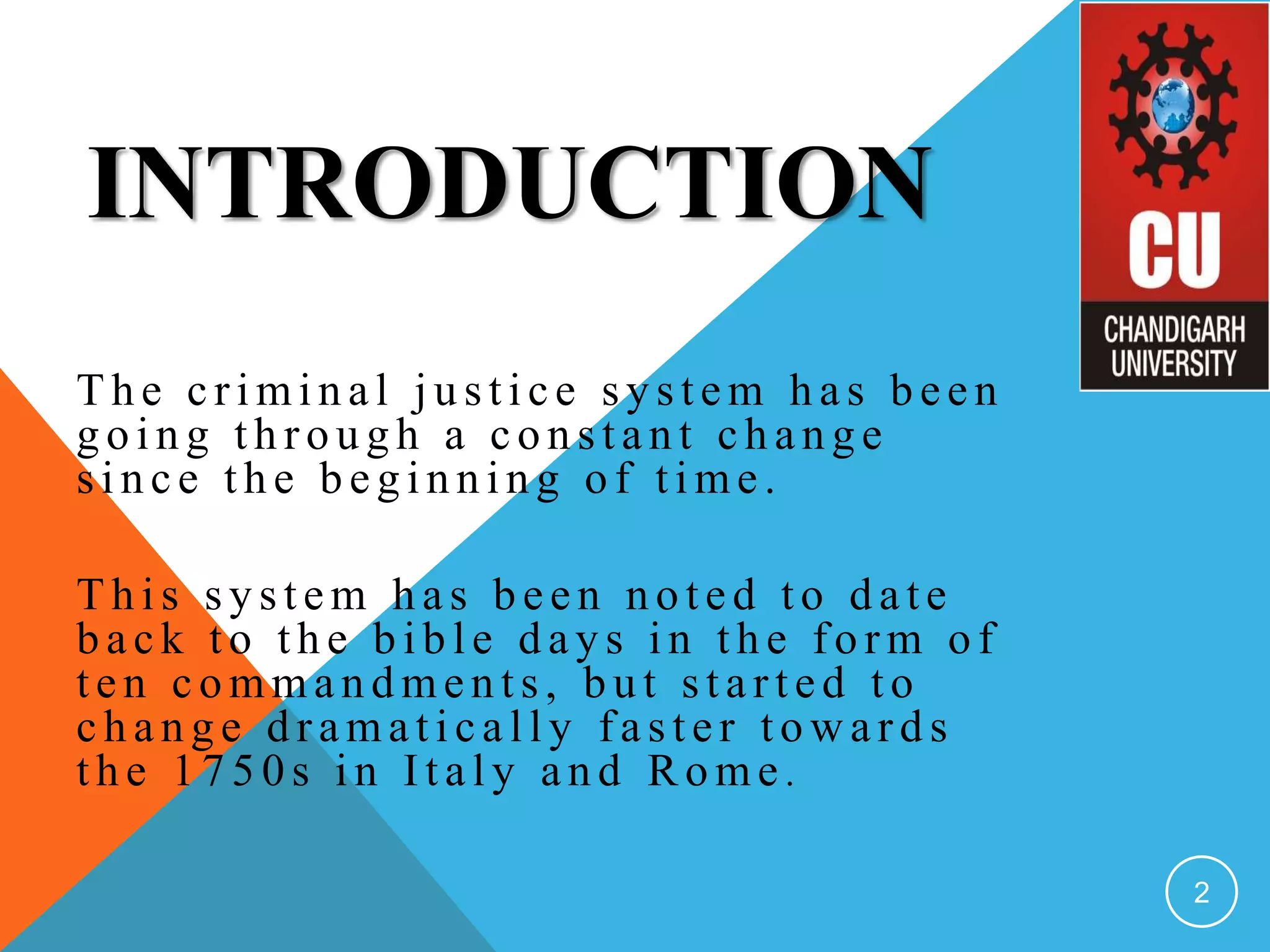 INTRODUCTION
T h e crimin al ju stice sy stem h as b een
g o in g th ro u g h a co n stan t ch an g e
sin ce th e b eg in n in g o f time.
T h is sy stem h as b een n o ted to d ate
b ack to th e b ib le d ay s in th e fo rm o f
ten co mman d men ts, b u t started to
ch an g e d ramatically faster to w ard s
th e 1 7 5 0 s in Italy an d R o me .
2
 