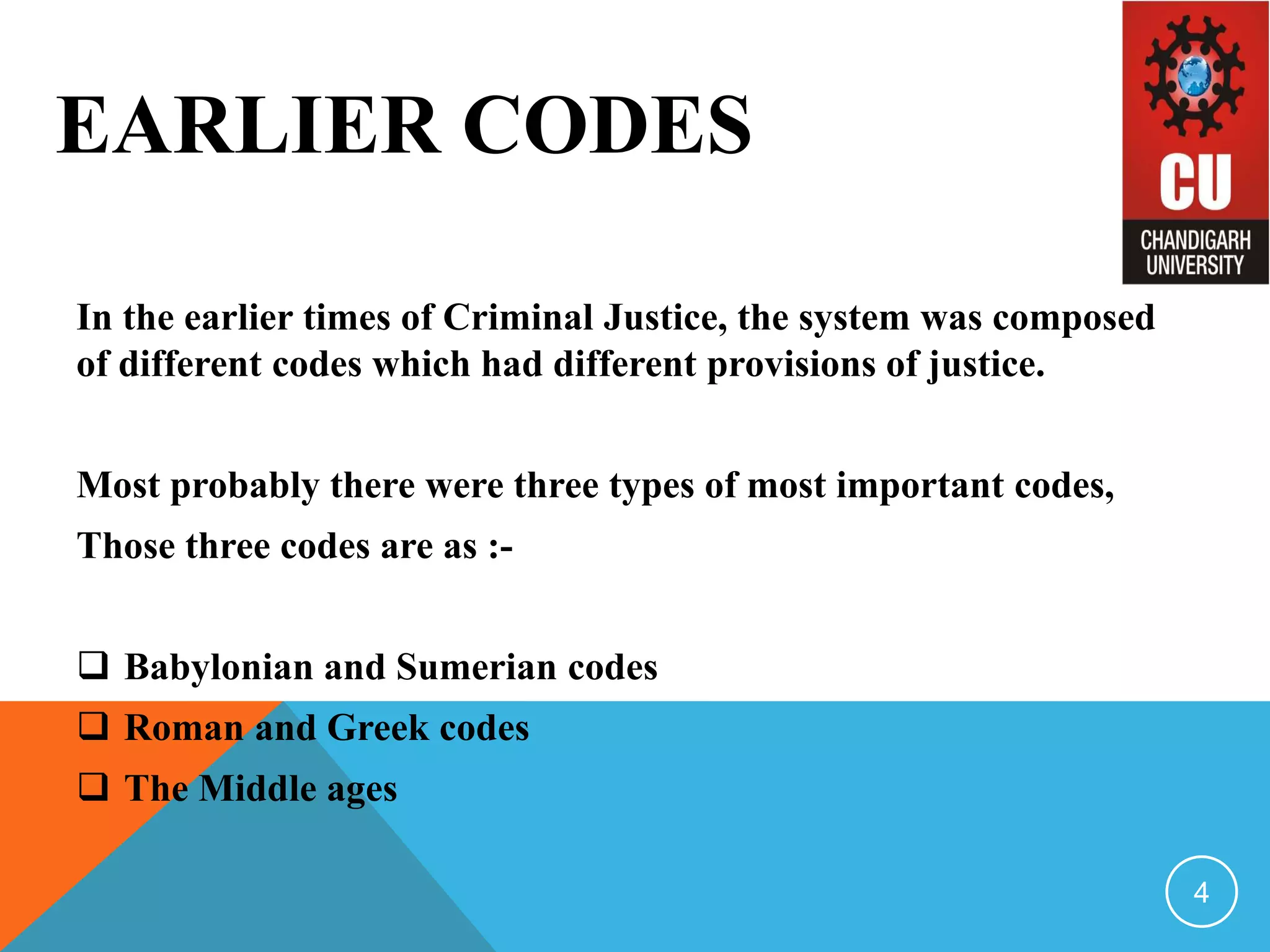 EARLIER CODES
In the earlier times of Criminal Justice, the system was composed
of different codes which had different provisions of justice.
Most probably there were three types of most important codes,
Those three codes are as :-
 Babylonian and Sumerian codes
 Roman and Greek codes
 The Middle ages
4
 
