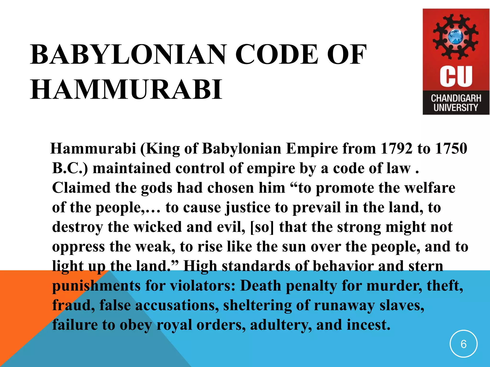 BABYLONIAN CODE OF
HAMMURABI
Hammurabi (King of Babylonian Empire from 1792 to 1750
B.C.) maintained control of empire by a code of law .
Claimed the gods had chosen him “to promote the welfare
of the people,… to cause justice to prevail in the land, to
destroy the wicked and evil, [so] that the strong might not
oppress the weak, to rise like the sun over the people, and to
light up the land.” High standards of behavior and stern
punishments for violators: Death penalty for murder, theft,
fraud, false accusations, sheltering of runaway slaves,
failure to obey royal orders, adultery, and incest.
6
 
