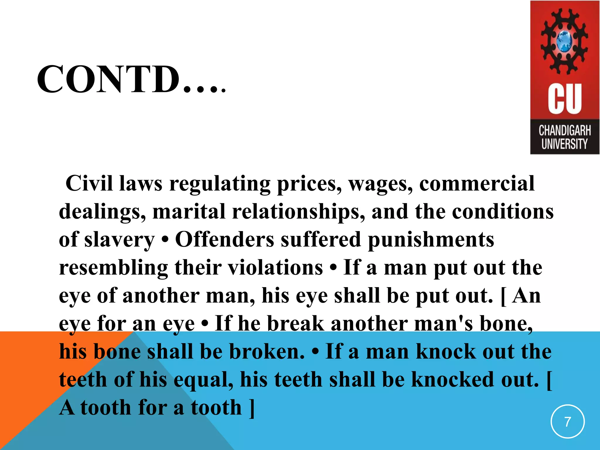 CONTD….
Civil laws regulating prices, wages, commercial
dealings, marital relationships, and the conditions
of slavery • Offenders suffered punishments
resembling their violations • If a man put out the
eye of another man, his eye shall be put out. [ An
eye for an eye • If he break another man's bone,
his bone shall be broken. • If a man knock out the
teeth of his equal, his teeth shall be knocked out. [
A tooth for a tooth ]
7
 