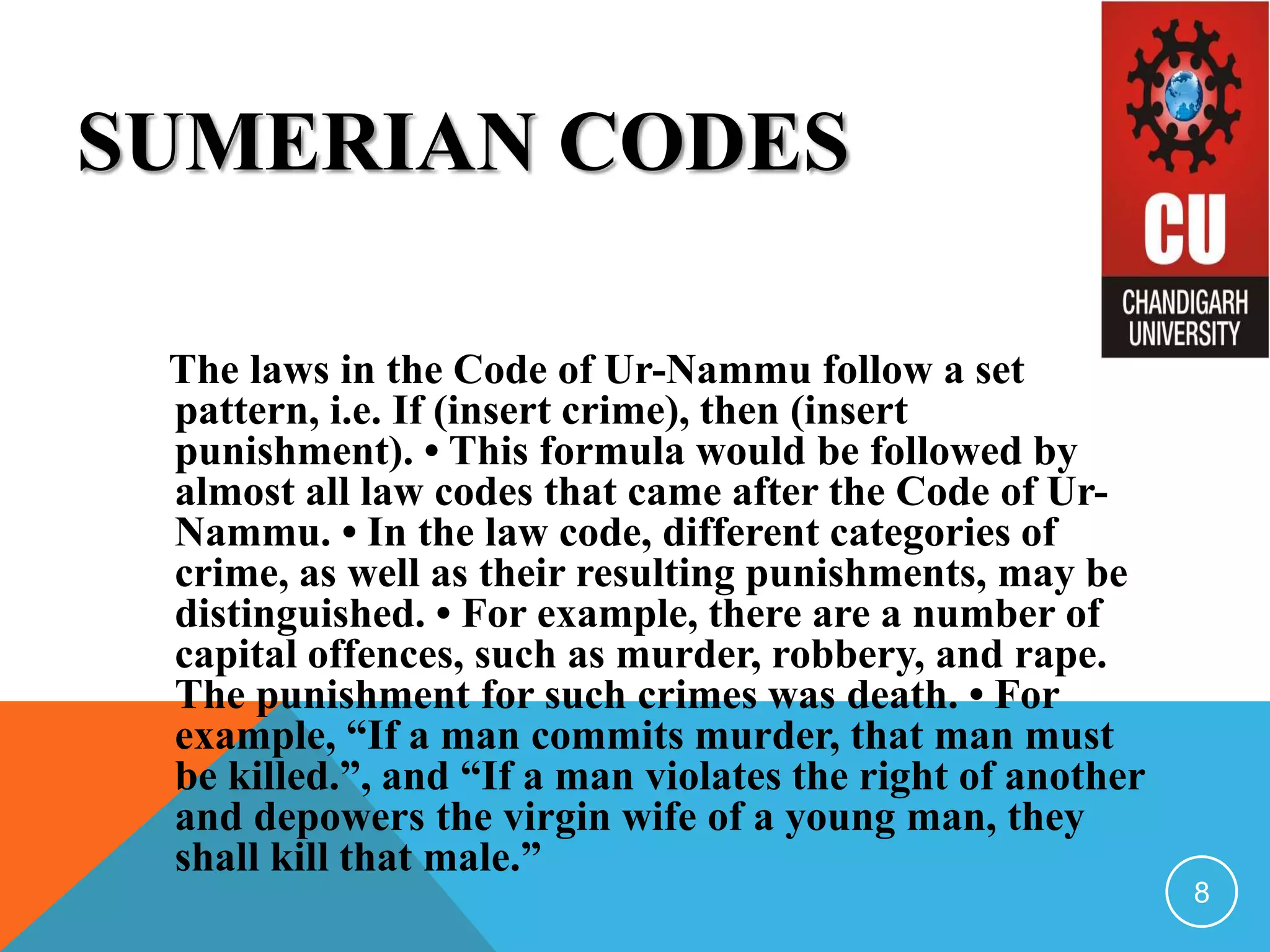 SUMERIAN CODES
The laws in the Code of Ur-Nammu follow a set
pattern, i.e. If (insert crime), then (insert
punishment). • This formula would be followed by
almost all law codes that came after the Code of Ur-
Nammu. • In the law code, different categories of
crime, as well as their resulting punishments, may be
distinguished. • For example, there are a number of
capital offences, such as murder, robbery, and rape.
The punishment for such crimes was death. • For
example, “If a man commits murder, that man must
be killed.”, and “If a man violates the right of another
and depowers the virgin wife of a young man, they
shall kill that male.”
8
 