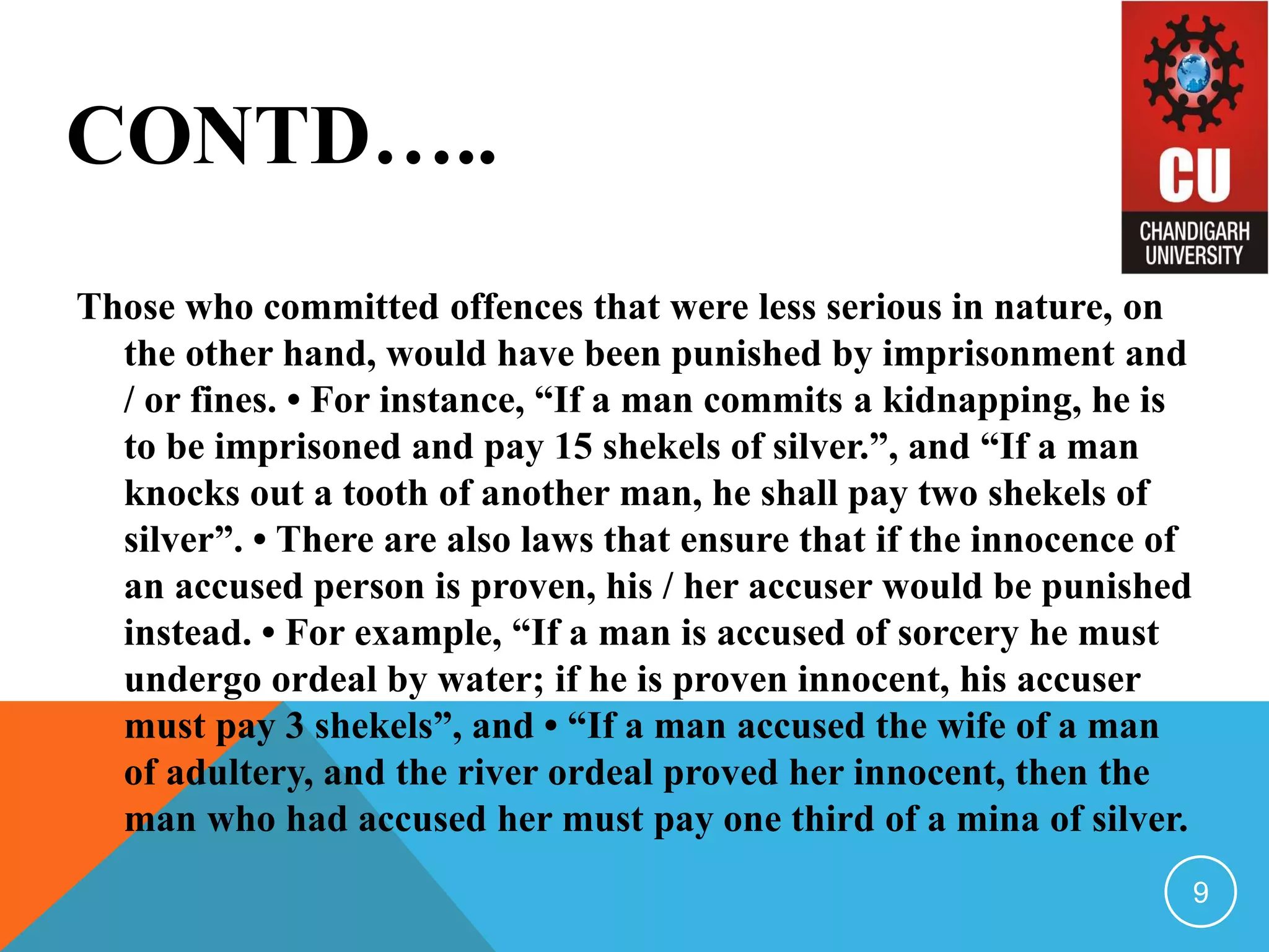 CONTD…..
Those who committed offences that were less serious in nature, on
the other hand, would have been punished by imprisonment and
/ or fines. • For instance, “If a man commits a kidnapping, he is
to be imprisoned and pay 15 shekels of silver.”, and “If a man
knocks out a tooth of another man, he shall pay two shekels of
silver”. • There are also laws that ensure that if the innocence of
an accused person is proven, his / her accuser would be punished
instead. • For example, “If a man is accused of sorcery he must
undergo ordeal by water; if he is proven innocent, his accuser
must pay 3 shekels”, and • “If a man accused the wife of a man
of adultery, and the river ordeal proved her innocent, then the
man who had accused her must pay one third of a mina of silver.
9
 