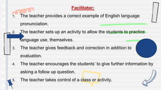 Facilitator:
1. The teacher provides a correct example of English language
pronunciation.
2. The teacher sets up an activity to allow the students to practice
language use, themselves.
3. The teacher gives feedback and correction in addition to
evaluation.
4. The teacher encourages the students’ to give further information by
asking a follow up question.
5. The teacher takes control of a class or activity.
 