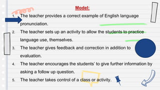 Model:
1. The teacher provides a correct example of English language
pronunciation.
2. The teacher sets up an activity to allow the students to practice
language use, themselves.
3. The teacher gives feedback and correction in addition to
evaluation.
4. The teacher encourages the students’ to give further information by
asking a follow up question.
5. The teacher takes control of a class or activity.
 