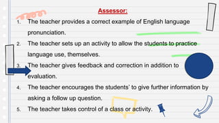 Assessor:
1. The teacher provides a correct example of English language
pronunciation.
2. The teacher sets up an activity to allow the students to practice
language use, themselves.
3. The teacher gives feedback and correction in addition to
evaluation.
4. The teacher encourages the students’ to give further information by
asking a follow up question.
5. The teacher takes control of a class or activity.
 