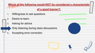 Which of the following would NOT be considered a characteristic
of a good learner?:
1. Willingness to ask questions
2. Desire to learn
3. Asking for advice
4. Only listening during class discussions
5. Accepting error correction
 