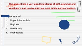 The student has a very good knowledge of both grammar and
vocabulary, and is now studying more subtle parts of speech.
1. Advanced
2. Upper-Intermediate
3. Beginner
4. Elementary
5. Intermediate
 