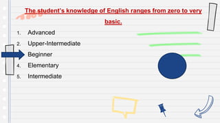 The student’s knowledge of English ranges from zero to very
basic.
1. Advanced
2. Upper-Intermediate
3. Beginner
4. Elementary
5. Intermediate
 