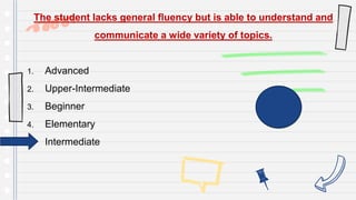 The student lacks general fluency but is able to understand and
communicate a wide variety of topics.
1. Advanced
2. Upper-Intermediate
3. Beginner
4. Elementary
5. Intermediate
 