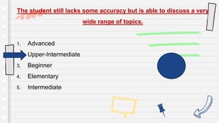 The student still lacks some accuracy but is able to discuss a very
wide range of topics.
1. Advanced
2. Upper-Intermediate
3. Beginner
4. Elementary
5. Intermediate
 