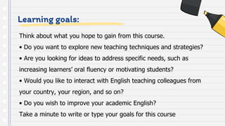 Learning goals:
Think about what you hope to gain from this course.
• Do you want to explore new teaching techniques and strategies?
• Are you looking for ideas to address specific needs, such as
increasing learners’ oral fluency or motivating students?
• Would you like to interact with English teaching colleagues from
your country, your region, and so on?
• Do you wish to improve your academic English?
Take a minute to write or type your goals for this course
 