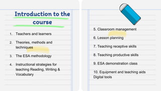 Introduction to the
course
1. Teachers and learners
2. Theories, methods and
techniques
3. The ESA methodology
4. Instructional strategies for
teaching Reading, Writing &
Vocabulary
5. Classroom management
6. Lesson planning
7. Teaching receptive skills
8. Teaching productive skills
9. ESA demonstration class
10. Equipment and teaching aids
Digital tools
 