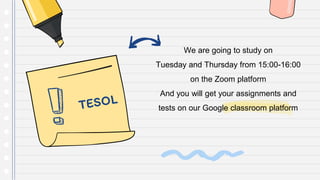 We are going to study on
Tuesday and Thursday from 15:00-16:00
on the Zoom platform
And you will get your assignments and
tests on our Google classroom platform
 