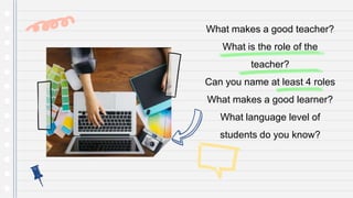 What makes a good teacher?
What is the role of the
teacher?
Can you name at least 4 roles
What makes a good learner?
What language level of
students do you know?
 