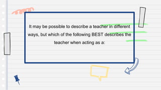 It may be possible to describe a teacher in different
ways, but which of the following BEST describes the
teacher when acting as a:
 