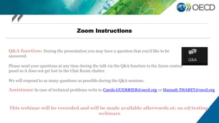 Zoom Instructions
Q&A function: During the presentation you may have a question that you’d like to be
answered.
Please send your questions at any time during the talk via the Q&A function in the Zoom control
panel so it does not get lost in the Chat Room chatter.
We will respond to as many questions as possible during the Q&A sessions.
This webinar will be recorded and will be made available afterwards at: oe.cd/testing-
webinars
Assistance In case of technical problems write to Carole.GUERRIER@oecd.org or Hannah.THABET@oecd.org
 