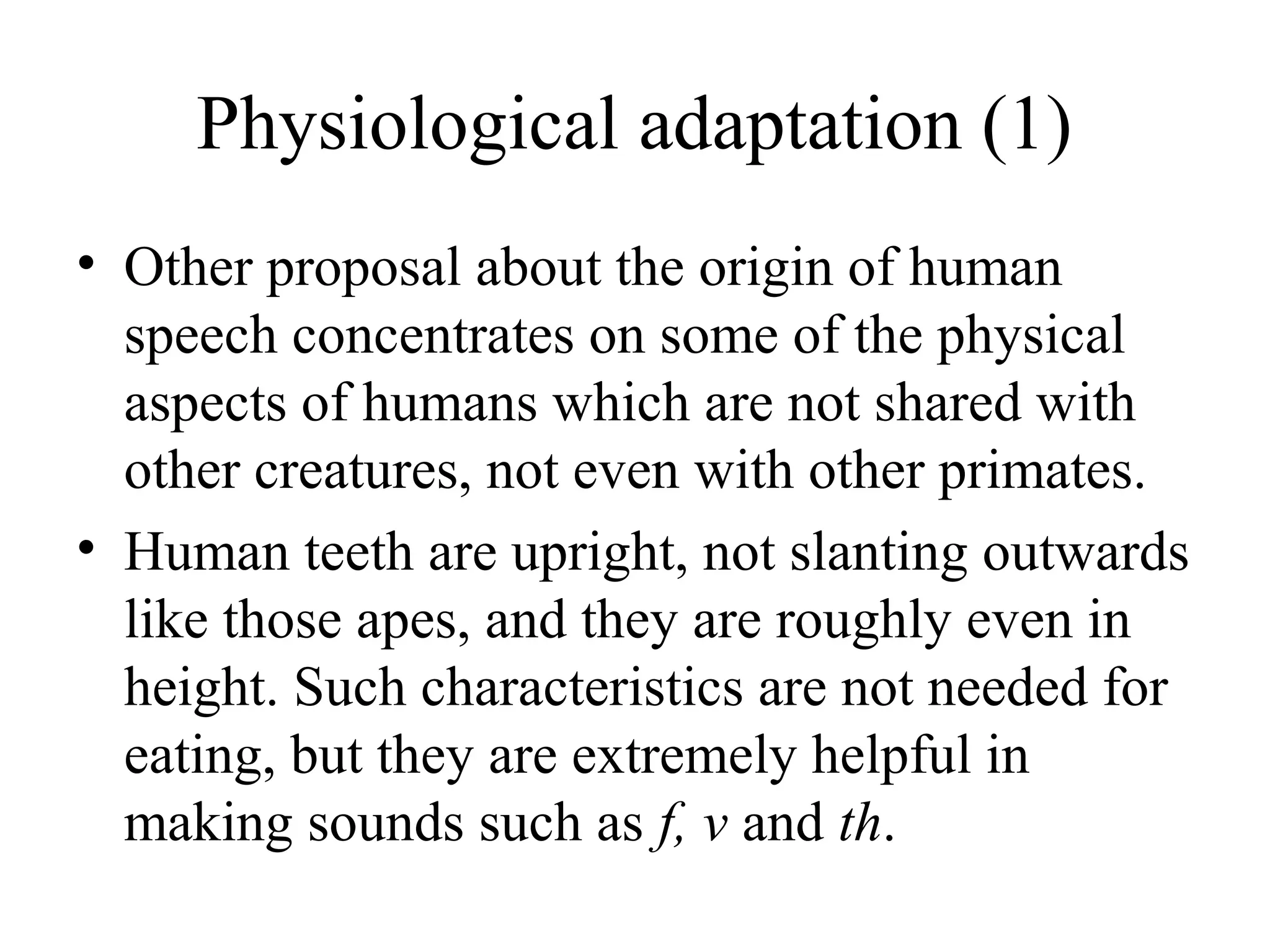 Physiological adaptation (1)
• Other proposal about the origin of human
speech concentrates on some of the physical
aspects of humans which are not shared with
other creatures, not even with other primates.
• Human teeth are upright, not slanting outwards
like those apes, and they are roughly even in
height. Such characteristics are not needed for
eating, but they are extremely helpful in
making sounds such as f, v and th.

 