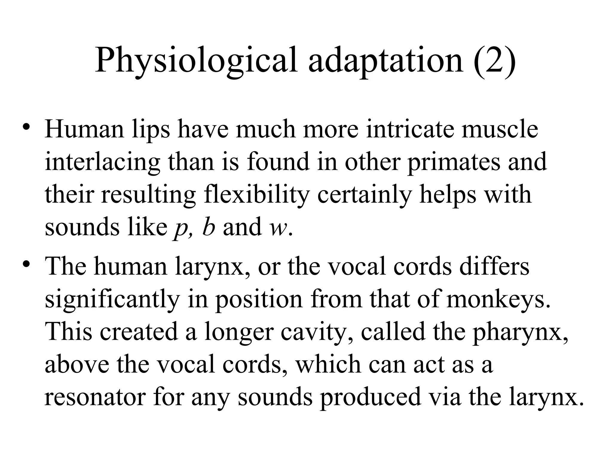 Physiological adaptation (2)
• Human lips have much more intricate muscle
interlacing than is found in other primates and
their resulting flexibility certainly helps with
sounds like p, b and w.
• The human larynx, or the vocal cords differs
significantly in position from that of monkeys.
This created a longer cavity, called the pharynx,
above the vocal cords, which can act as a
resonator for any sounds produced via the larynx.

 