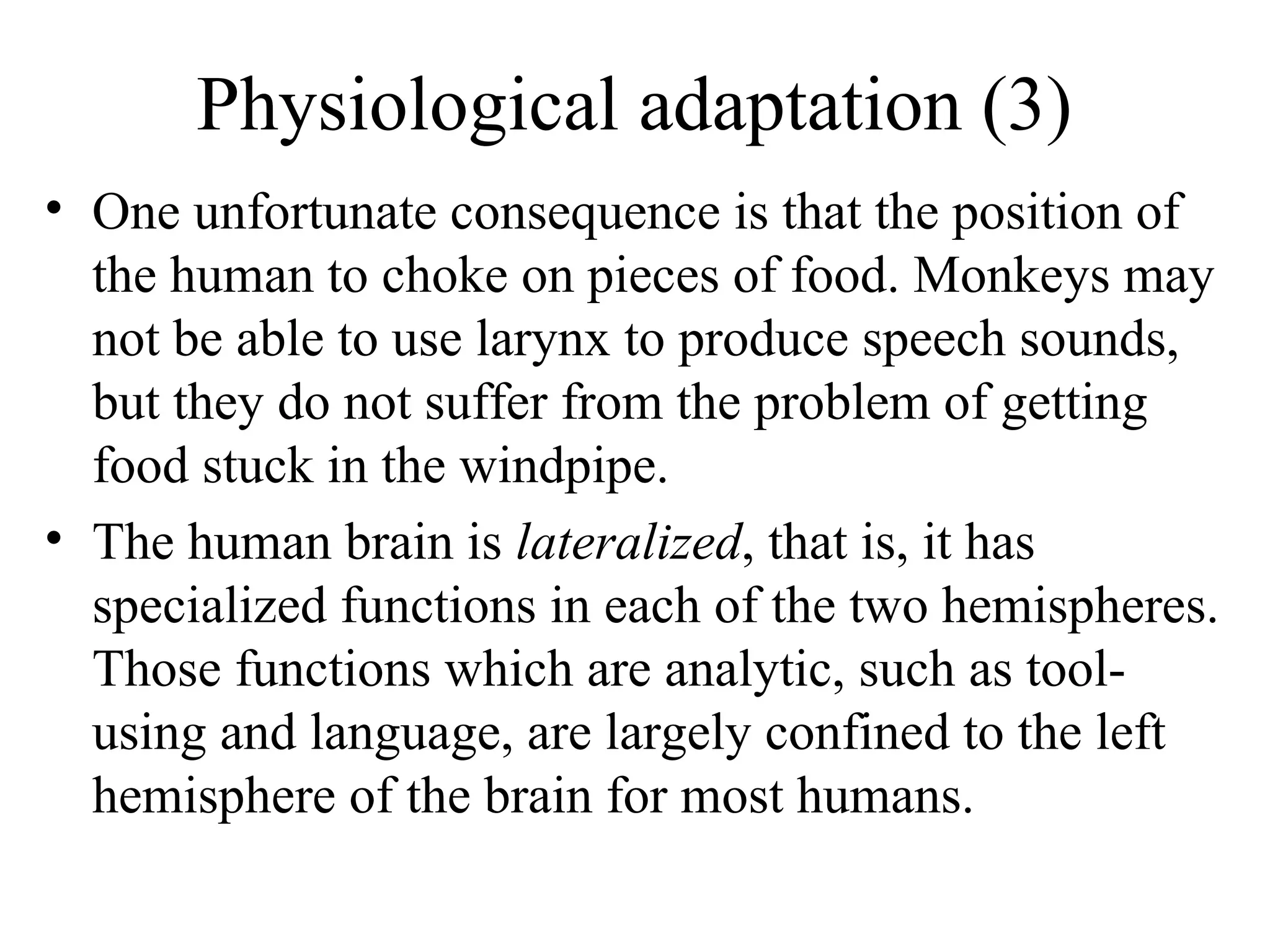 Physiological adaptation (3)
• One unfortunate consequence is that the position of
the human to choke on pieces of food. Monkeys may
not be able to use larynx to produce speech sounds,
but they do not suffer from the problem of getting
food stuck in the windpipe.
• The human brain is lateralized, that is, it has
specialized functions in each of the two hemispheres.
Those functions which are analytic, such as toolusing and language, are largely confined to the left
hemisphere of the brain for most humans.

 