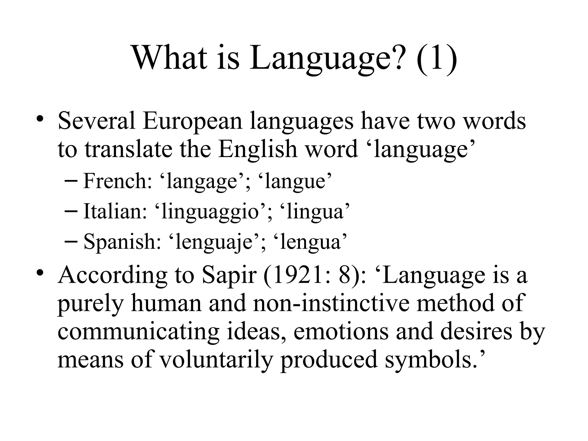 What is Language? (1)
• Several European languages have two words
to translate the English word ‘language’
– French: ‘langage’; ‘langue’
– Italian: ‘linguaggio’; ‘lingua’
– Spanish: ‘lenguaje’; ‘lengua’

• According to Sapir (1921: 8): ‘Language is a
purely human and non-instinctive method of
communicating ideas, emotions and desires by
means of voluntarily produced symbols.’

 