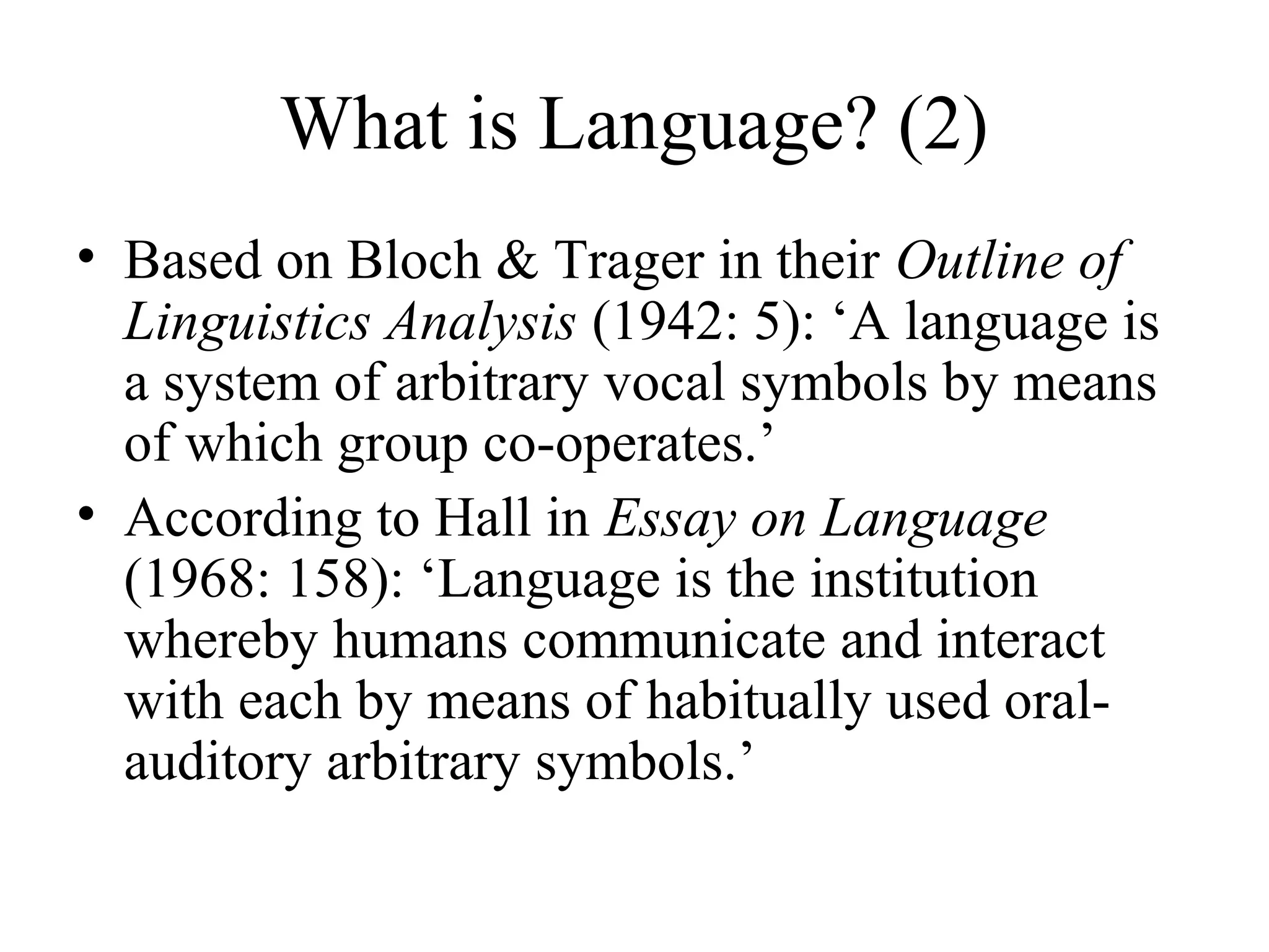 What is Language? (2)
• Based on Bloch & Trager in their Outline of
Linguistics Analysis (1942: 5): ‘A language is
a system of arbitrary vocal symbols by means
of which group co-operates.’
• According to Hall in Essay on Language
(1968: 158): ‘Language is the institution
whereby humans communicate and interact
with each by means of habitually used oralauditory arbitrary symbols.’

 