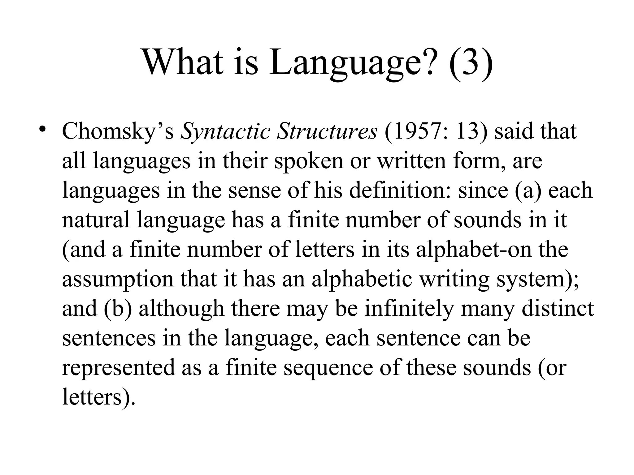 What is Language? (3)
• Chomsky’s Syntactic Structures (1957: 13) said that
all languages in their spoken or written form, are
languages in the sense of his definition: since (a) each
natural language has a finite number of sounds in it
(and a finite number of letters in its alphabet-on the
assumption that it has an alphabetic writing system);
and (b) although there may be infinitely many distinct
sentences in the language, each sentence can be
represented as a finite sequence of these sounds (or
letters).

 