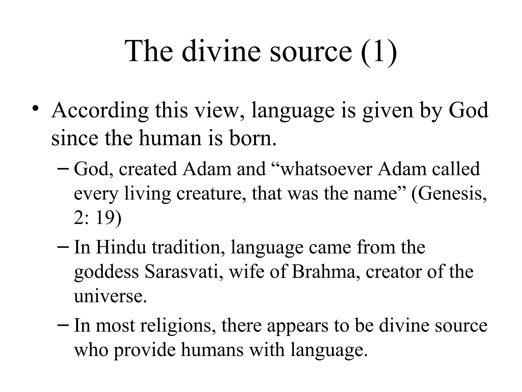 The divine source (1)
• According this view, language is given by God
since the human is born.
– God, created Adam and “whatsoever Adam called
every living creature, that was the name” (Genesis,
2: 19)
– In Hindu tradition, language came from the
goddess Sarasvati, wife of Brahma, creator of the
universe.
– In most religions, there appears to be divine source
who provide humans with language.

 
