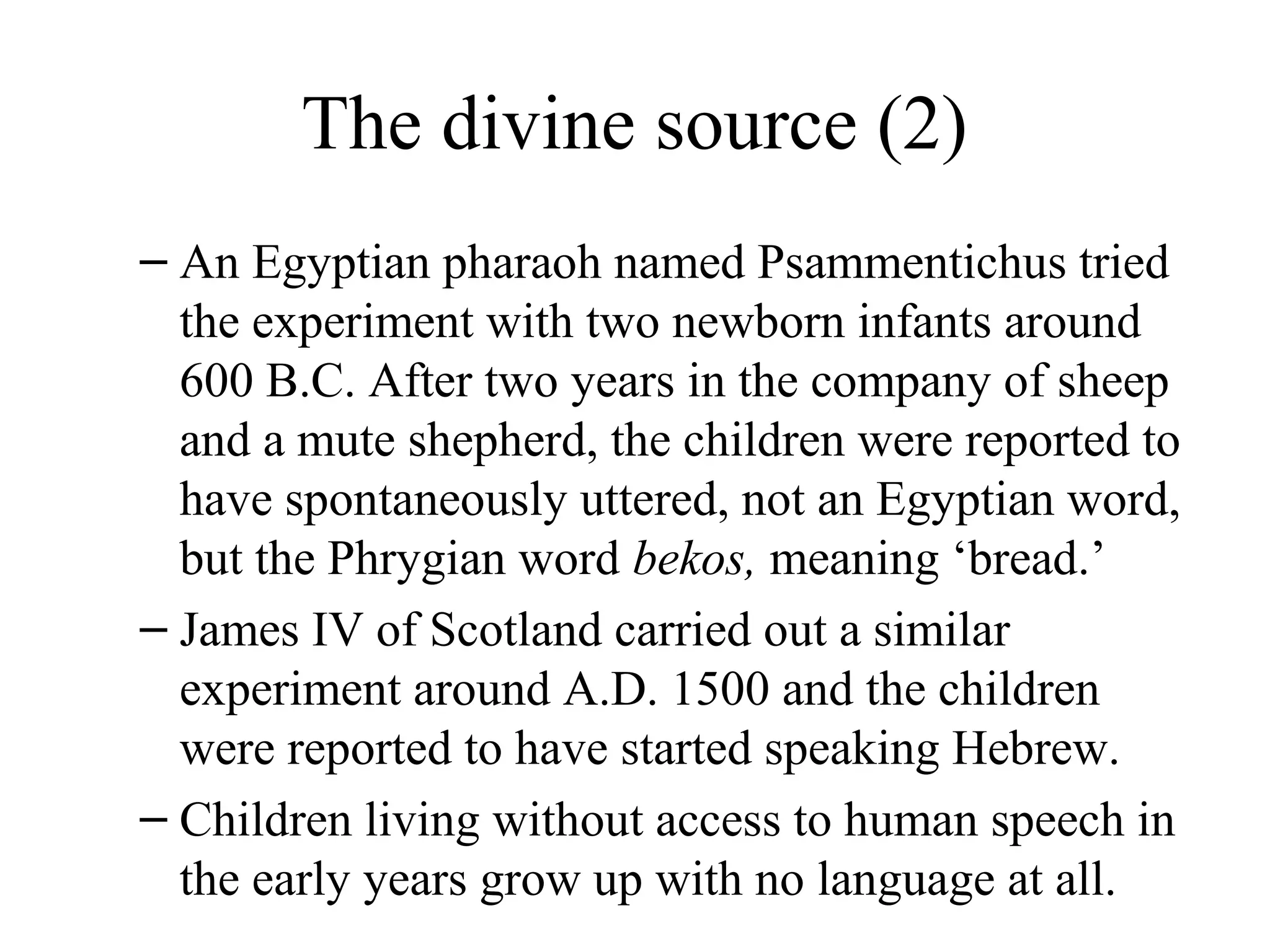 The divine source (2)
– An Egyptian pharaoh named Psammentichus tried
the experiment with two newborn infants around
600 B.C. After two years in the company of sheep
and a mute shepherd, the children were reported to
have spontaneously uttered, not an Egyptian word,
but the Phrygian word bekos, meaning ‘bread.’
– James IV of Scotland carried out a similar
experiment around A.D. 1500 and the children
were reported to have started speaking Hebrew.
– Children living without access to human speech in
the early years grow up with no language at all.

 