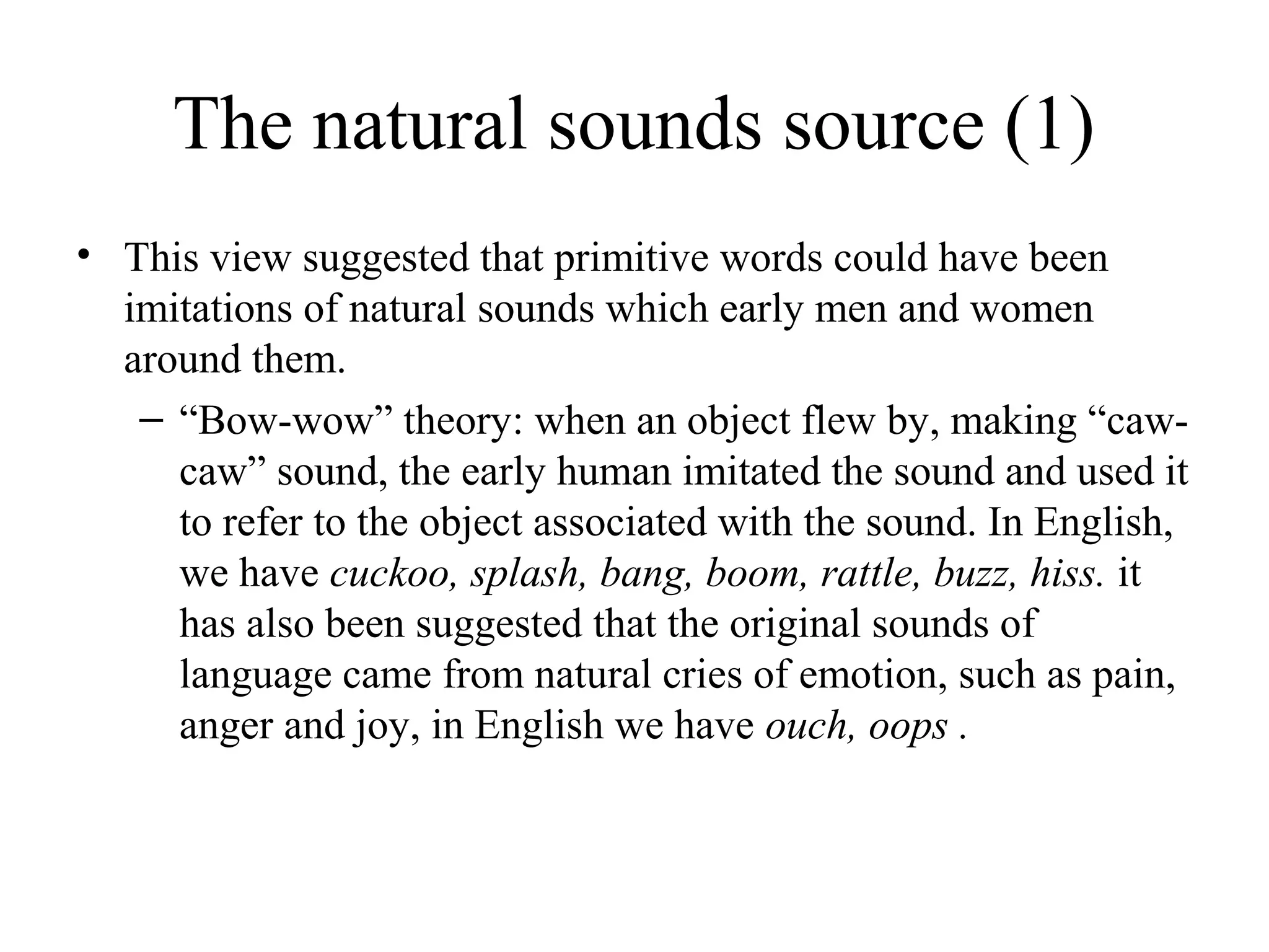 The natural sounds source (1)
• This view suggested that primitive words could have been
imitations of natural sounds which early men and women
around them.
– “Bow-wow” theory: when an object flew by, making “cawcaw” sound, the early human imitated the sound and used it
to refer to the object associated with the sound. In English,
we have cuckoo, splash, bang, boom, rattle, buzz, hiss. it
has also been suggested that the original sounds of
language came from natural cries of emotion, such as pain,
anger and joy, in English we have ouch, oops .

 