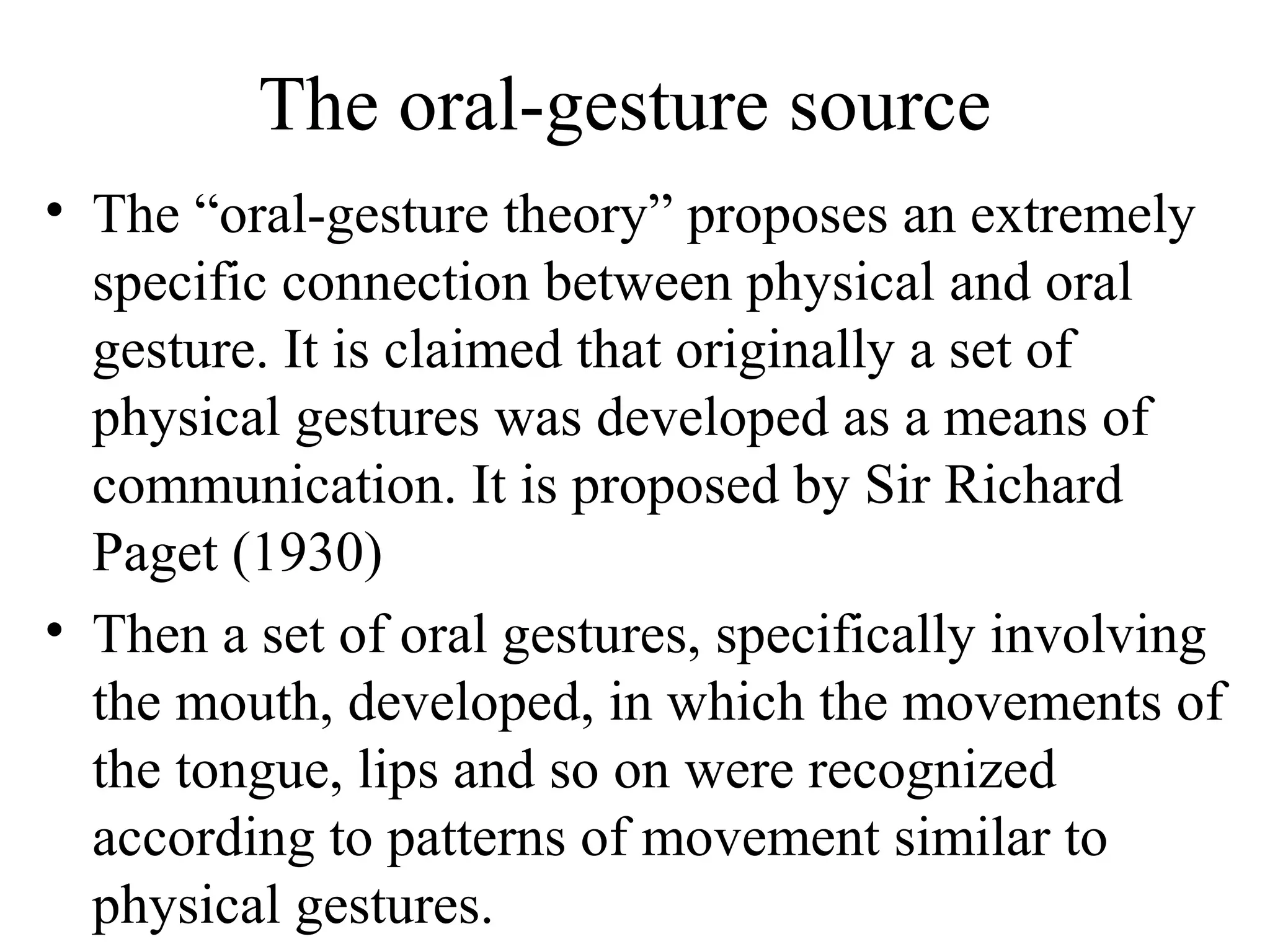 The oral-gesture source
• The “oral-gesture theory” proposes an extremely
specific connection between physical and oral
gesture. It is claimed that originally a set of
physical gestures was developed as a means of
communication. It is proposed by Sir Richard
Paget (1930)
• Then a set of oral gestures, specifically involving
the mouth, developed, in which the movements of
the tongue, lips and so on were recognized
according to patterns of movement similar to
physical gestures.

 