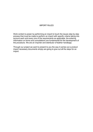 IMPORT RULES

Work content is power by performing an import to touch the issues step by step
process that must be made to perform an import with specific criteria taking into
account each and every one of the requirements as applicable, the entering
information on forms and consultations are fundamental for the development of
the procedure. We are an importer and distributor of leather handbags.
Through our project we want to present to you the way it carries out a product
import necessary documents simply are going to give out all the steps for an
import.

 