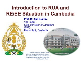 Introduction to RUA and
RE/EE Situation in Cambodia
Prof. Dr. Sok Kunthy
Vice Rector
Royal University of Agriculture
(RUA),
Phnom Penh, Cambodia

Kick-off Meeting on Effective Energy
Efficiency Policy Implementation Targeting
“New Modern CONsumers” in The Greater
Mekong Sub-Region (MECON), 26-27 June
2013, Bangkok, Thailand

 