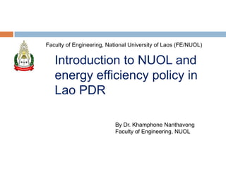 

Dr

Faculty of Engineering, National University of Laos (FE/NUOL)

Introduction to NUOL and
energy efficiency policy in
Lao PDR
By Dr. Khamphone Nanthavong
Faculty of Engineering, NUOL

 