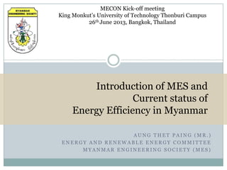 MECON Kick-off meeting
King Monkut’s University of Technology Thonburi Campus
26th June 2013, Bangkok, Thailand

Introduction of MES and
Current status of
Energy Efficiency in Myanmar
AUNG THET PAING (MR.)
ENERGY AND RENEWABLE ENERGY COMMITTEE
MYANMAR ENGINEERING SOCIETY (MES)

 