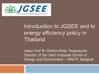 Introduction to JGSEE and to
energy efficiency policy in
Thailand
Assoc Prof Dr Sirintornthep Towprayoon
Director of the Joint Graduate School of
Energy and Environment – KMUTT, Bangkok

 