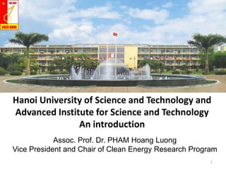 Hanoi University of Science and Technology and
Advanced Institute for Science and Technology
An introduction
Assoc. Prof. Dr. PHAM Hoang Luong
Vice President and Chair of Clean Energy Research Program
1

 
