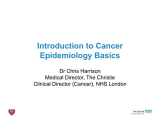 The Christie NHS Foundation Trust
Introduction to Cancer
Epidemiology Basics
Dr Chris Harrison
Medical Director, The Christie
Clinical Director (Cancer), NHS London
 