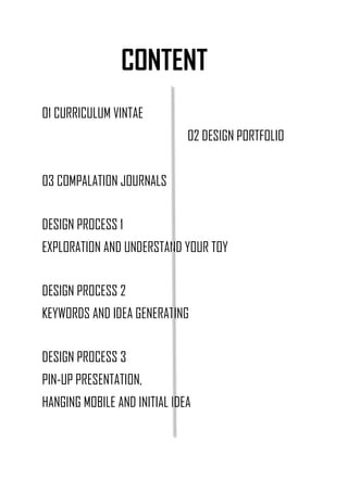 CONTENT
01 CURRICULUM VINTAE
02 DESIGN PORTFOLIO
03 COMPALATION JOURNALS
DESIGN PROCESS 1
EXPLORATION AND UNDERSTAND YOUR TOY
DESIGN PROCESS 2
KEYWORDS AND IDEA GENERATING
DESIGN PROCESS 3
PIN-UP PRESENTATION,
HANGING MOBILE AND INITIAL IDEA
 