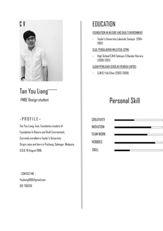 C V EDUCATION
FOUNDATION IN NATURE AND BUILT ENVIRONMENT
- Taylor’s University Lakeside Campus (2014-
2015)
SIJIL PENGAJARAN MALAYSIA (SPM)
- High School S.M.K Seksyen 3 Bandar Kinrara
(2009-2013)
UJIAN PENILAIAN SEKOLAH RENDAH (UPSR)
- SJK(C) Yak Chee (2003-2008)
Tan You Liang
FNBE Design student
- P R O F I L E –
Tan You Liang, Ivan. Foundation student of
Foundation In Nature and Built Environment.
Currently enrolled in Taylor’s University.
Origin raise and born in Puchong, Selangor, Malaysia.
D.O.B. 18 August 1996.
- CONTACT ME -
Youliang1996@gmail.com
012-7832131
Personal Skill
CREATIVITY
INOVATION
TEAM WORK
HOBBIES
SKILL
 