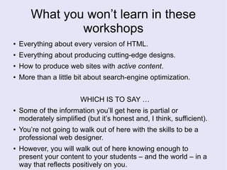 What you won’t learn in these
workshops
● Everything about every version of HTML.
● Everything about producing cutting-edge designs.
● How to produce web sites with active content.
● More than a little bit about search-engine optimization.
WHICH IS TO SAY …
● Some of the information you’ll get here is partial or
moderately simplified (but it’s honest and, I think, sufficient).
● You’re not going to walk out of here with the skills to be a
professional web designer.
● However, you will walk out of here knowing enough to
present your content to your students – and the world – in a
way that reflects positively on you.
 