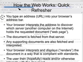 How the Web Works: Quick
Refresher
● You type an address (URL) into your browser’s
address bar.
● Your browser interprets the address to discover
which server (another computer on the Internet)
holds the requested document (“web page”).
● The document is fetched from that server.
● Any supporting documents are also fetched and
interpreted.
● Your browser interprets and displays (“renders”) the
document in a way that is compliant with standards.
● The user then (hopefully) reads and/or otherwise
 