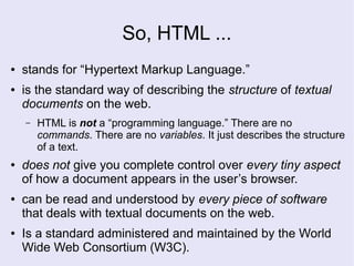 So, HTML ...
● stands for “Hypertext Markup Language.”
● is the standard way of describing the structure of textual
documents on the web.
– HTML is not a “programming language.” There are no
commands. There are no variables. It just describes the structure
of a text.
● does not give you complete control over every tiny aspect
of how a document appears in the user’s browser.
● can be read and understood by every piece of software
that deals with textual documents on the web.
● Is a standard administered and maintained by the World
Wide Web Consortium (W3C).
 