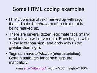 Some HTML coding examples
● HTML consists of text marked up with tags
that indicate the structure of the text that is
being marked up.
● There are several dozen legitimate tags (many
of which you will never use). Each begins with
< (the less-than sign) and ends with > (the
greater-than sign).
● Tags can have attributes (characteristics).
Certain attributes for certain tags are
mandatory.
<img src="kitten.jpg" width="200" height="100">
 