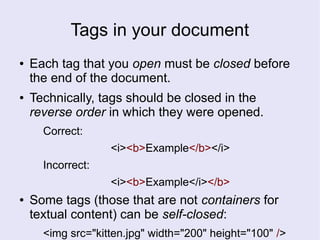 Tags in your document
● Each tag that you open must be closed before
the end of the document.
● Technically, tags should be closed in the
reverse order in which they were opened.
Correct:
<i><b>Example</b></i>
Incorrect:
<i><b>Example</i></b>
● Some tags (those that are not containers for
textual content) can be self-closed:
<img src="kitten.jpg" width="200" height="100" />
 